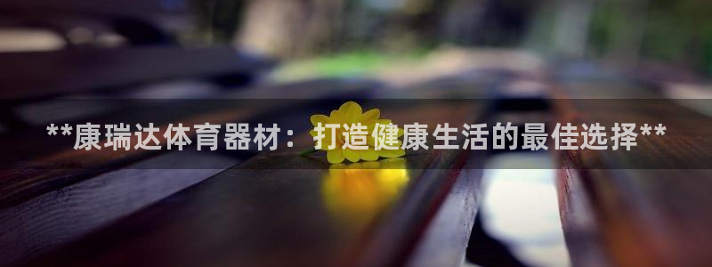 ZL尊龙凯时集团：**康瑞达体育器材：打造健康生活的最佳选择